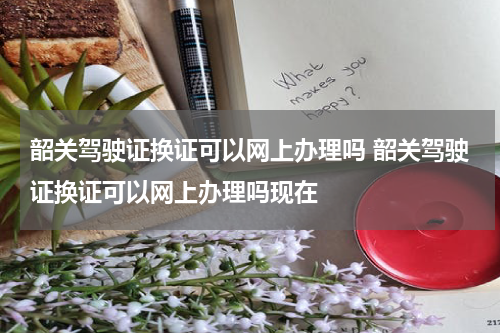 韶关驾驶证换证可以网上办理吗 韶关驾驶证换证可以网上办理吗现在