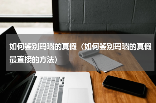 如何鉴别玛瑙的真假(如何鉴别玛瑙的真假最直接的方法)