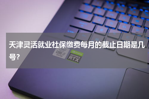 天津灵活就业社保缴费每月的截止日期是几号？