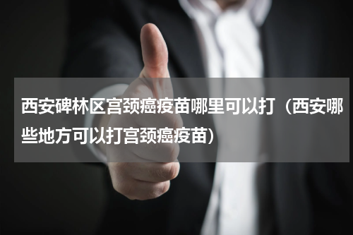西安碑林区宫颈癌疫苗哪里可以打（西安哪些地方可以打宫颈癌疫苗）