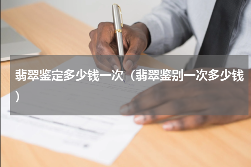 翡翠鉴定多少钱一次（翡翠鉴别一次多少钱）