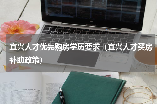 宜兴人才优先购房学历要求（宜兴人才买房补助政策）