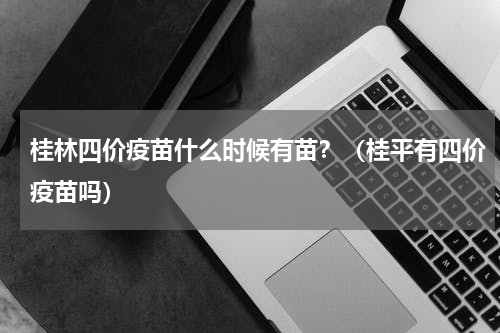桂林四价疫苗什么时候有苗?(桂平有四价疫苗吗)