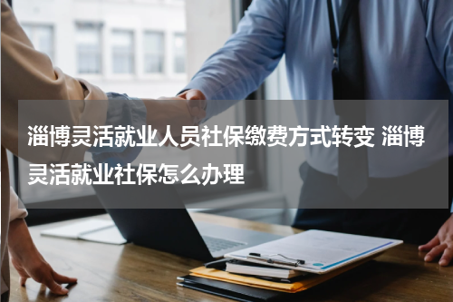淄博灵活就业人员社保缴费方式转变 淄博灵活就业社保怎么办理