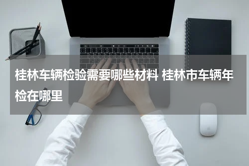 桂林车辆检验需要哪些材料 桂林市车辆年检在哪里