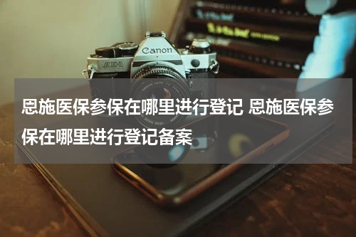 恩施医保参保在哪里进行登记 恩施医保参保在哪里进行登记备案