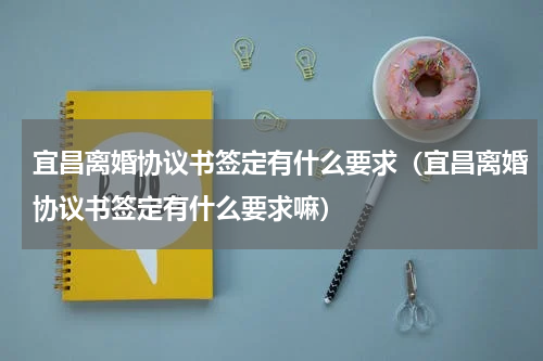 宜昌离婚协议书签定有什么要求（宜昌离婚协议书签定有什么要求嘛）
