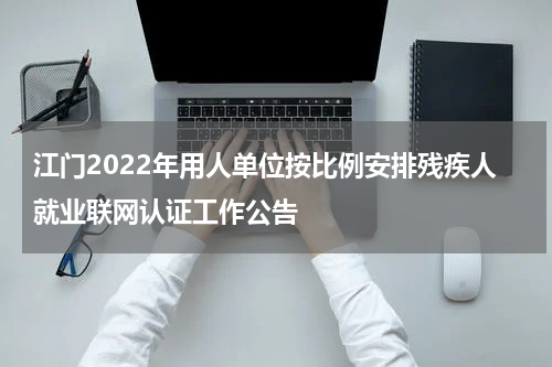江门2022年用人单位按比例安排残疾人就业联网认证工作公告