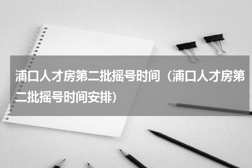 浦口人才房第二批摇号时间（浦口人才房第二批摇号时间安排）