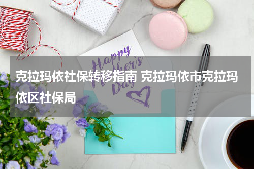 克拉玛依社保转移指南 克拉玛依市克拉玛依区社保局