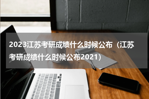 2023江苏考研成绩什么时候公布(江苏考研成绩什么时候公布2021)
