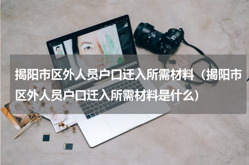揭阳市区外人员户口迁入所需材料(揭阳市区外人员户口迁入所需材料是什么)