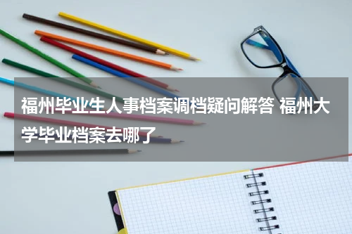 福州毕业生人事档案调档疑问解答 福州大学毕业档案去哪了