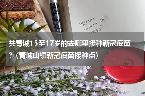 共青城15至17岁的去哪里接种新冠疫苗?(青城山镇新冠疫苗接种点)