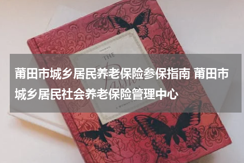 莆田市城乡居民养老保险参保指南 莆田市城乡居民社会养老保险管理中心