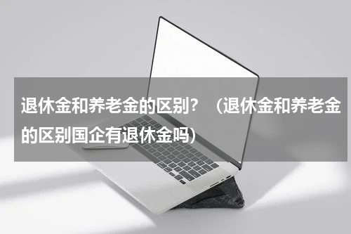 退休金和养老金的区别？（退休金和养老金的区别国企有退休金吗）