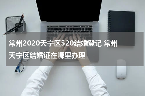 常州2020天宁区520结婚登记 常州天宁区结婚证在哪里办理