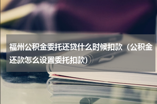 福州公积金委托还贷什么时候扣款（公积金还款怎么设置委托扣款）