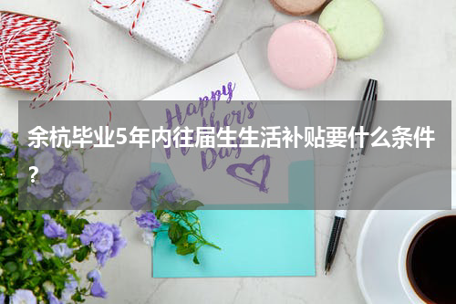 余杭毕业5年内往届生生活补贴要什么条件?