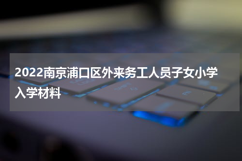 2022南京浦口区外来务工人员子女小学入学材料