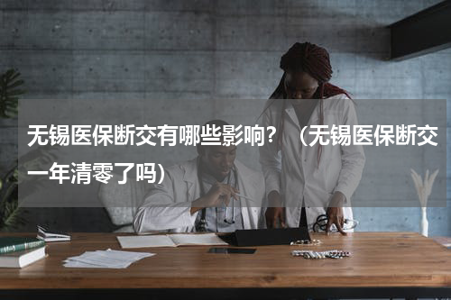 无锡医保断交有哪些影响?(无锡医保断交一年清零了吗)