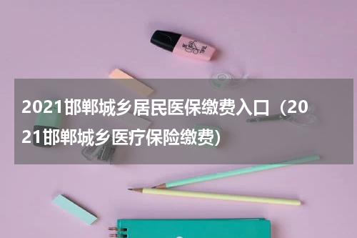 2021邯郸城乡居民医保缴费入口（2021邯郸城乡医疗保险缴费）