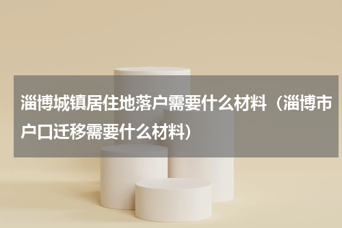淄博城镇居住地落户需要什么材料(淄博市户口迁移需要什么材料)