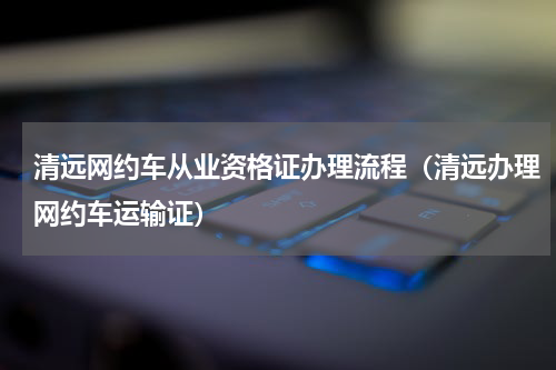 清远网约车从业资格证办理流程（清远办理网约车运输证）