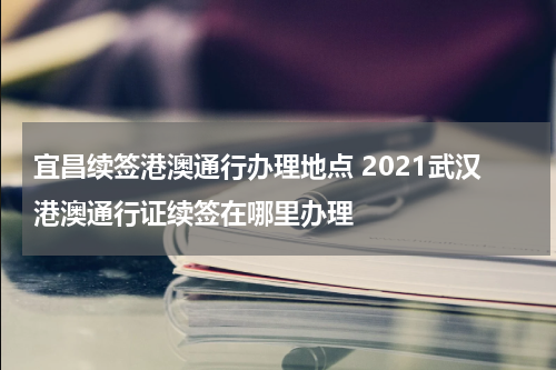 宜昌续签港澳通行办理地点 2021武汉港澳通行证续签在哪里办理