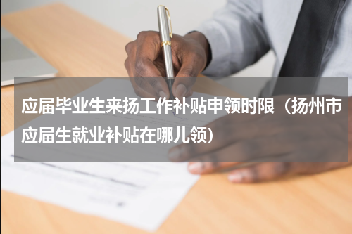 应届毕业生来扬工作补贴申领时限（扬州市应届生就业补贴在哪儿领）