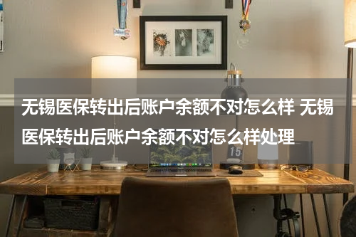 无锡医保转出后账户余额不对怎么样 无锡医保转出后账户余额不对怎么样处理