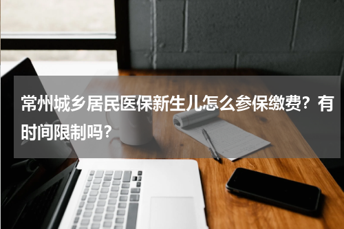 常州城乡居民医保新生儿怎么参保缴费？有时间限制吗？