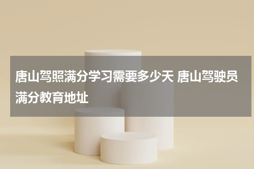 唐山驾照满分学习需要多少天 唐山驾驶员满分教育地址