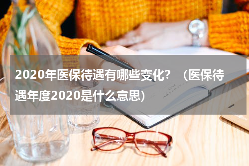 2020年医保待遇有哪些变化？（医保待遇年度2020是什么意思）
