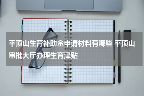 平顶山生育补助金申请材料有哪些 平顶山审批大厅办理生育津贴