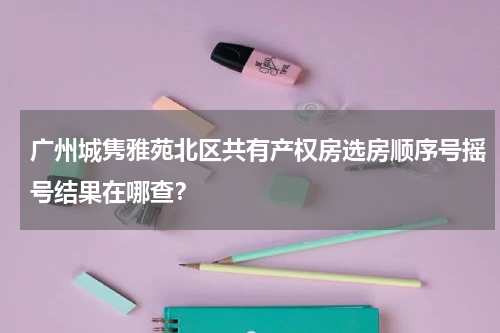 广州城隽雅苑北区共有产权房选房顺序号摇号结果在哪查?