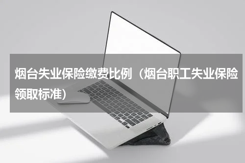 烟台失业保险缴费比例（烟台职工失业保险领取标准）