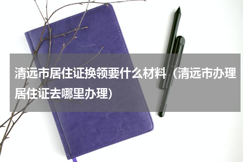 清远市居住证换领要什么材料（清远市办理居住证去哪里办理）