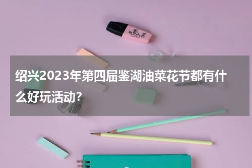 绍兴2023年第四届鉴湖油菜花节都有什么好玩活动？