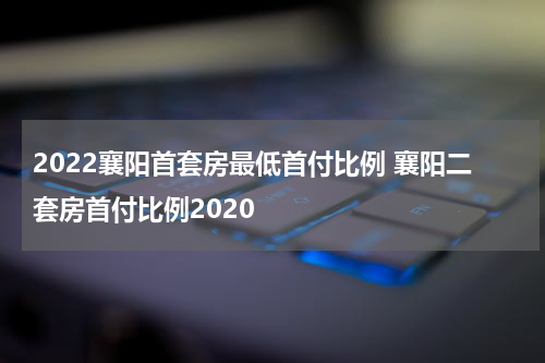 2022襄阳首套房最低首付比例 襄阳二套房首付比例2020