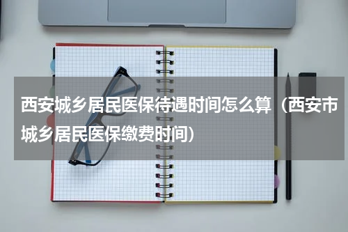 西安城乡居民医保待遇时间怎么算（西安市城乡居民医保缴费时间）