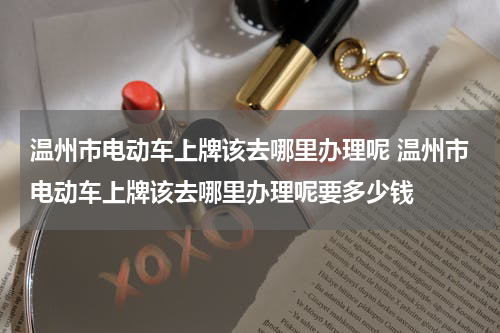 温州市电动车上牌该去哪里办理呢 温州市电动车上牌该去哪里办理呢要多少钱