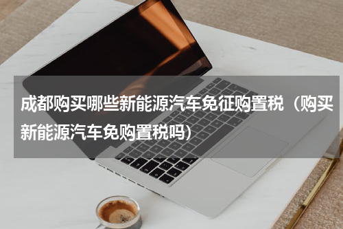 成都购买哪些新能源汽车免征购置税（购买新能源汽车免购置税吗）