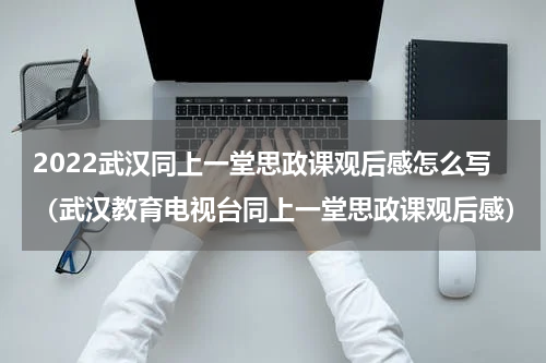 2022武汉同上一堂思政课观后感怎么写（武汉教育电视台同上一堂思政课观后感）