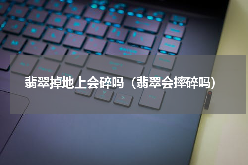 翡翠掉地上会碎吗（翡翠会摔碎吗）