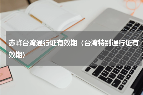 赤峰台湾通行证有效期（台湾特别通行证有效期）