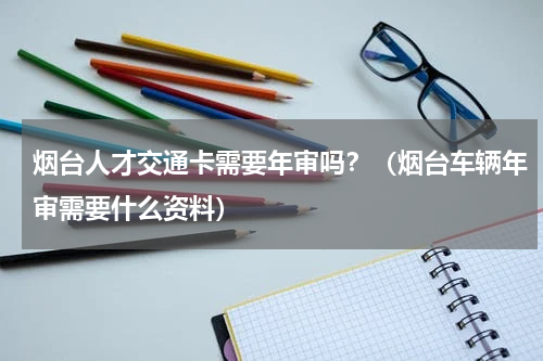 烟台人才交通卡需要年审吗?(烟台车辆年审需要什么资料)