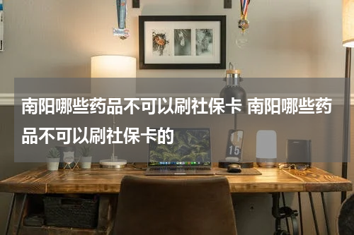 南阳哪些药品不可以刷社保卡 南阳哪些药品不可以刷社保卡的