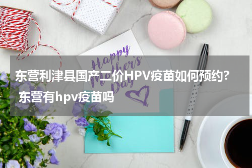 东营利津县国产二价HPV疫苗如何预约? 东营有hpv疫苗吗