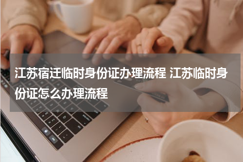 江苏宿迁临时身份证办理流程 江苏临时身份证怎么办理流程